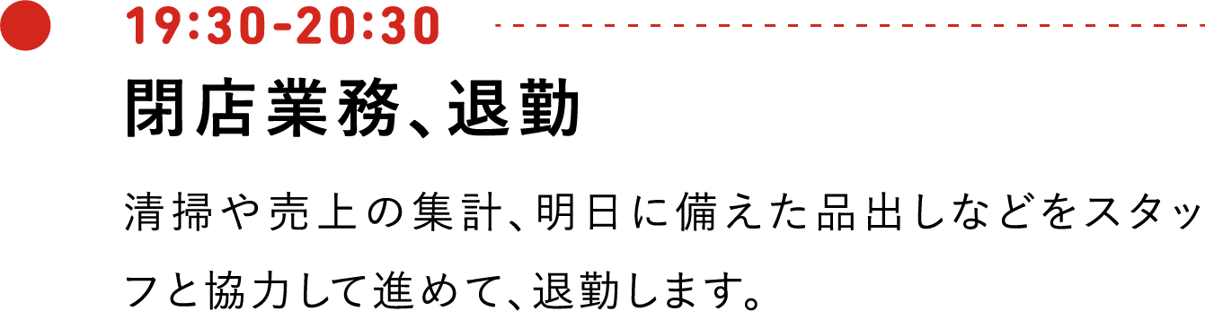 19:30-20:30 閉店業務、退勤 清掃や売上の集計、明日に備えた品出しなどをスタッフと協力して進めて、退勤します。