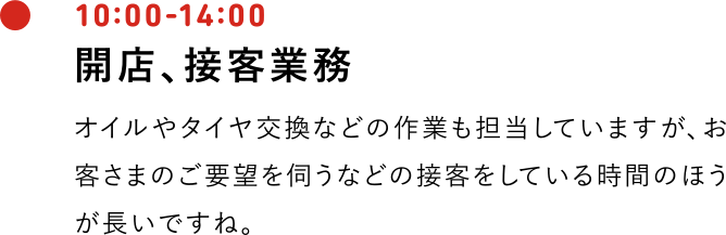 10:00-14:00 開店、接客業務 オイルやタイヤ交換などの作業も担当していますが、お客さまのご要望を伺うなどの接客をしている時間のほうが長いですね。