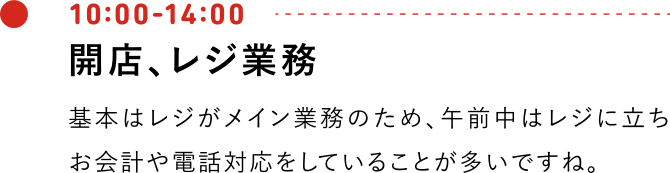 10:00-14:00 開店、レジ業務 基本はレジがメイン業務のため、午前中はレジに立ちお会計や電話対応をしていることが多いですね。