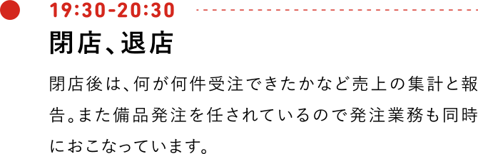 19:30-20:30 閉店、退店 閉店後は、何が何件受注できたかなど売上の集計と報告。また備品発注を任されているので発注業務も同時におこなっています。