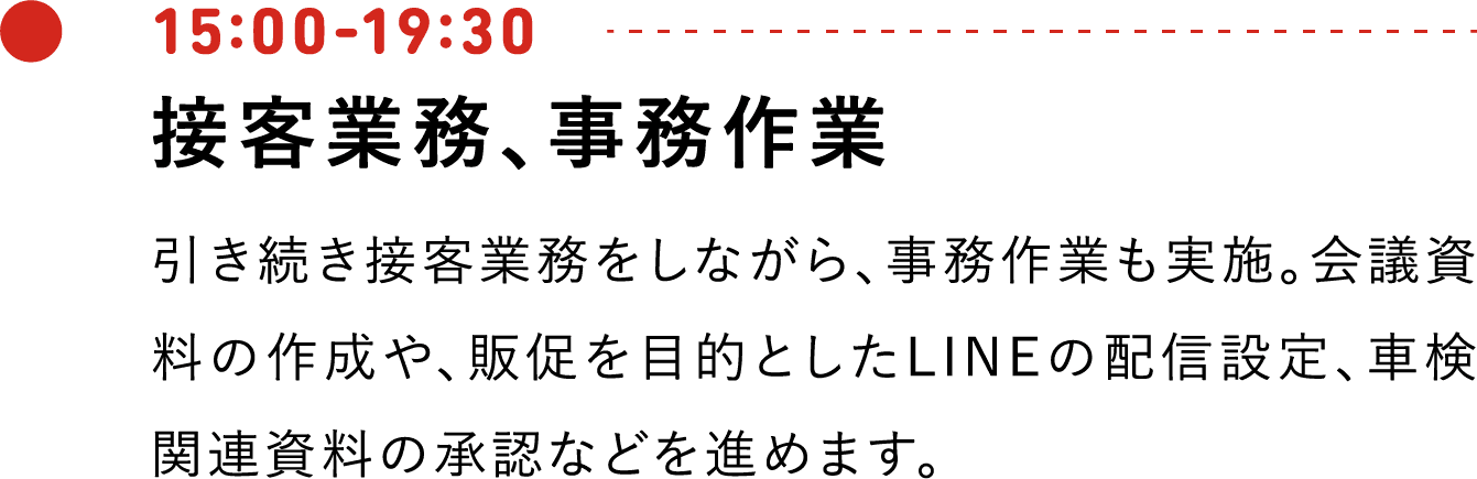 15:00-19:30 接客業務、事務作業 引き続き接客業務をしながら、事務作業も実施。会議資料の作成や、販促を目的としたLINEの配信設定、車検関連資料の承認などを進めます。