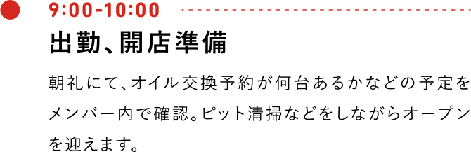 9:00-10:00 出勤、開店準備 朝礼にて、オイル交換予約が何台あるかなどの予定をメンバー内で確認。ピット清掃などをしながらオープンを迎えます。