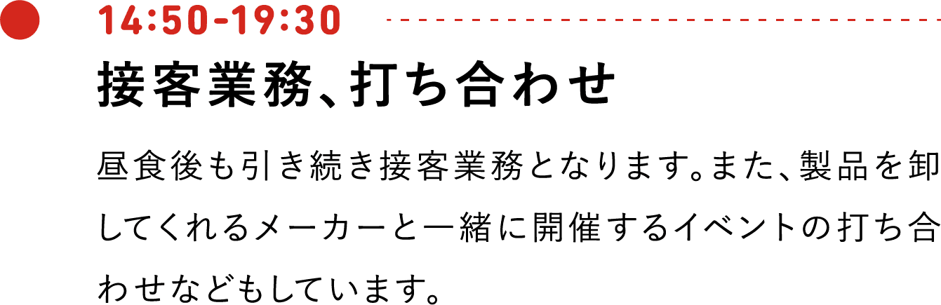 14:50-19:30 接客業務、打ち合わせ 昼食後も引き続き接客業務となります。また、製品を卸してくれるメーカーと一緒に開催するイベントの打ち合わせなどもしています。