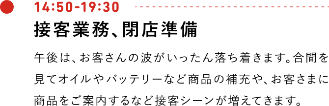 14:50-19:30 午後は、お客さんの波がいったん落ち着きます。合間を見てオイルやバッテリーなど商品の補充や、お客さまに商品をご案内するなど接客シーンが増えてきます。