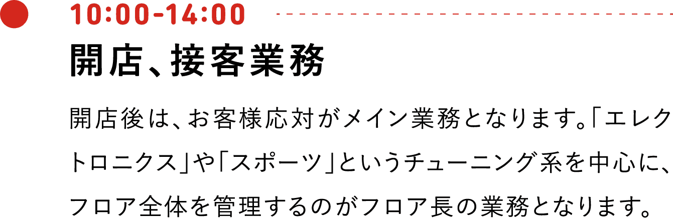 10:00-14:00 開店、接客業務 開店後は、お客様応対がメイン業務となります。「エレクトロニクス」や「スポーツ」というチューニング系を中心に、フロア全体を管理するのがフロア長の業務となります。