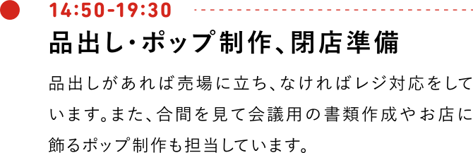 14:50-19:30 品出し・ポップ制作、閉店準備 品出しがあれば売場に立ち、なければレジ対応をしています。また、合間を見て会議用の書類作成やお店に飾るポップ制作も担当しています。